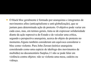  O black bloc geralmente é formado por anarquistas e integrantes de
movimentos afins (anticapitalismo e anti-globalização), que se
juntam para determinada ação de protesto. O objetivo pode variar em
cada caso, mas, em termos gerais, trata-se de expressar solidariedade
diante da ação repressiva do Estado e de veicular uma crítica,
segundo a perspectiva anarquista, acerca do objeto do protesto no
momento.Alguns também consideram um equívoco considerar o
bloc como violento. Para John Zerzan (teórico anarquista
considerado como uma espécie de ideólogo dos movimentos de
multidão) no documentário Surplus,11 não se pode falar em
violência contra objetos: não se violenta uma mesa, cadeira ou
vidraça.
 