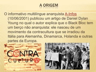 A ORIGEM
O informativo multilíngue anarquista A-Infos
(10/06/2001) publicou um artigo de Daniel Dylan
Young no qual o autor explica que o Black Bloc tem
um berço não anarquista: ele nasceu de um
movimento da contracultura que se irradiou da
Itália para Alemanha, Dinamarca, Holanda e outras
partes da Europa.

 
