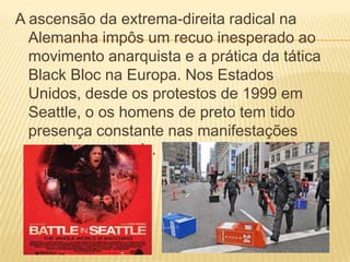 A ascensão da extrema-direita radical na
Alemanha impôs um recuo inesperado ao
movimento anarquista e a prática da tática
Black Bloc na Europa. Nos Estados
Unidos, desde os protestos de 1999 em
Seattle, o os homens de preto tem tido
presença constante nas manifestações
populares no país.

 