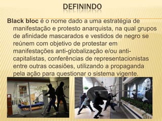 DEFININDO
Black bloc é o nome dado a uma estratégia de
manifestação e protesto anarquista, na qual grupos
de afinidade mascarados e vestidos de negro se
reúnem com objetivo de protestar em
manifestações anti-globalização e/ou anticapitalistas, conferências de representacionistas
entre outras ocasiões, utilizando a propaganda
pela ação para questionar o sistema vigente.

 
