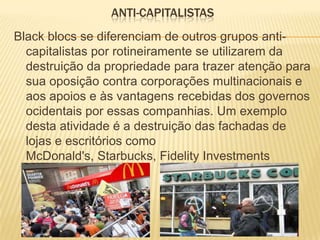 ANTI-CAPITALISTAS
Black blocs se diferenciam de outros grupos anticapitalistas por rotineiramente se utilizarem da
destruição da propriedade para trazer atenção para
sua oposição contra corporações multinacionais e
aos apoios e às vantagens recebidas dos governos
ocidentais por essas companhias. Um exemplo
desta atividade é a destruição das fachadas de
lojas e escritórios como
McDonald's, Starbucks, Fidelity Investments

 