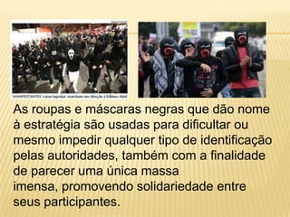 As roupas e máscaras negras que dão nome
à estratégia são usadas para dificultar ou
mesmo impedir qualquer tipo de identificação
pelas autoridades, também com a finalidade
de parecer uma única massa
imensa, promovendo solidariedade entre
seus participantes.

 