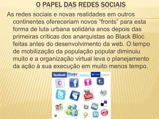 O PAPEL DAS REDES SOCIAIS
As redes sociais e novas realidades em outros
continentes ofereceriam novos “fronts” para esta
forma de luta urbana solidária anos depois das
primeiras críticas dos anarquistas ao Black Bloc
feitas antes do desenvolvimento da web. O tempo
de mobilização da população popular diminuiu
muito e a organização virtual leva o planejamento
da ação à sua execução em muito menos tempo.

 
