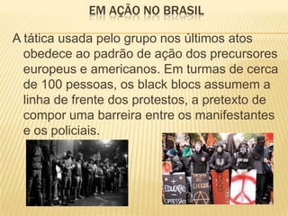 EM AÇÃO NO BRASIL
A tática usada pelo grupo nos últimos atos
obedece ao padrão de ação dos precursores
europeus e americanos. Em turmas de cerca
de 100 pessoas, os black blocs assumem a
linha de frente dos protestos, a pretexto de
compor uma barreira entre os manifestantes
e os policiais.

 