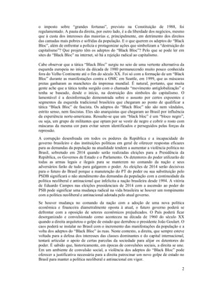 o imposto sobre “grandes fortunas”, previsto na Constituição de 1988, foi
regulamentado. A pauta da direita, por outro lado, é a da liberdade dos negócios, mesmo
que à custa dos interesses das maiorias e, principalmente, em detrimento dos direitos
das camadas mais pobres e sofridas da população. E o que querem os adeptos do “Black
Bloc”, além de enfrentar a polícia e protagonizar ações que simbolizam a “destruição do
capitalismo”? Que projeto têm os adeptos do “Black Bloc”? Pelo que se pode ler em
sites do “Black Bloc” na internet, só há a rejeição radical ao capitalismo.
Cabe observar que a tática “Black Bloc” surgiu no seio de uma vertente alternativa da
esquerda europeia no início da década de 1980 permanecendo muito pouco conhecida
fora do Velho Continente até o fim do século XX. Foi só com a formação de um “Black
Bloc” durante as manifestações contra a OMC em Seattle, em 1999, que as máscaras
pretas ganharam as manchetes da imprensa mundial. É natural, portanto, que muita
gente ache que a tática tenha surgido com o chamado “movimento antiglobalização” e
tenha se baseado, desde o início, na destruição dos símbolos do capitalismo. O
lamentável é a desinformação demonstrada sobre o assunto por certos expoentes e
segmentos da esquerda tradicional brasileira que chegaram ao ponto de qualificar a
tática “Black Bloc” de fascista. Os adeptos do “Black Bloc” não são nem vândalos,
estrito senso, nem fascistas. Eles são anarquistas que chegaram ao Brasil por influência
da experiência norte-americana. Ressalte-se que um “black bloc” é um “bloco negro”,
ou seja, um grupo de militantes que optam por se vestir de negro e cobrir o rosto com
máscaras da mesma cor para evitar serem identificados e perseguidos pelas forças da
repressão.
A corrupção desenfreada em todos os poderes da República e a incapacidade do
governo brasileiro e das instituições políticas em geral de oferecer respostas eficazes
para as demandas da população na atualidade tendem a aumentar a violência política no
Brasil, sobretudo em 2014 quando serão realizadas eleições para a Presidência da
República, os Governos de Estado e o Parlamento. Os detentores do poder utilizarão de
todas as armas legais e ilegais para se manterem no comando da nação e seus
adversários farão de tudo para galgarem o poder. As eleições de 2014 serão decisivas
para o futuro do Brasil porque a manutenção do PT do poder ou sua substituição pelo
PSDB significará o não atendimento das demandas da população com a continuidade da
política neoliberal e antinacional que infelicita a nação brasileira desde 1994. A vitória
de Eduardo Campos nas eleições presidenciais de 2014 com a ascensão ao poder do
PSB pode significar uma mudança radical na vida brasileira se houver um rompimento
com a política neoliberal e antinacional adotada pelo atual governo.
Se houver mudança no comando da nação com a adoção de uma nova política
econômica e financeira diametralmente oposta à atual, o futuro governo poderá se
defrontar com a oposição de setores econômicos prejudicados. O País poderá ficar
desorganizado e convulsionado como aconteceu na década de 1960 do século XX
quando a direita arquitetou o golpe de estado que derrubou o presidente João Goulart. O
caos poderá se instalar no Brasil com o incremento das manifestações da população e a
volta dos adeptos do “Black Bloc” às ruas. Neste contexto, a direita, que sempre esteve
voltada para a defesa dos interesses das classes dominantes e do capital internacional,
tentará articular o apoio de certas parcelas da sociedade para alijar os detentores do
poder. É sabido que, historicamente, em épocas de convulsões sociais, a direita se une.
Em um ambiente de convulsão social, a violência dos adeptos do “Black Bloc” pode
oferecer a justificativa necessária para a direita patrocinar um novo golpe de estado no
Brasil para manter a política neoliberal e antinacional em vigor.
2

 