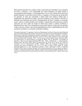 Dois cenários precisam ser evitados a todo o custo pelo povo brasileiro com as eleições
de 2014: o primeiro, o da continuidade dos atuais detentores do poder devido à
incompetência demonstrada e o descompromisso com os reais interesses da nação que
podem alimentar a convulsão social no País e, o segundo, o do insucesso de um governo
de oposição ao atual que assumindo o poder adote uma política voltada para o
atendimento dos interesses da nação e do povo brasileiro e que, devido a este fato, se
defronte com obstáculos que levem à desorganização do País e, também, à convulsão
social. Ambos os cenários podem criar, portanto, a justificativa necessária para a direita
patrocinar um novo golpe de estado no Brasil para manter a política neoliberal e
antinacional em vigor se os continuadores do governo atual ou um governo de oposição
venha a assumir o poder e não reúna capacidade para evitar o aprofundamento da crise
econômica e política e a convulsão social dela resultante.
*Fernando Alcoforado, 73, engenheiro e doutor em Planejamento Territorial e Desenvolvimento Regional
pela Universidade de Barcelona, professor universitário e consultor nas áreas de planejamento estratégico,
planejamento empresarial, planejamento regional e planejamento de sistemas energéticos, é autor dos
livros Globalização (Editora Nobel, São Paulo, 1997), De Collor a FHC- O Brasil e a Nova (Des)ordem
Mundial (Editora Nobel, São Paulo, 1998), Um Projeto para o Brasil (Editora Nobel, São Paulo, 2000),
Os condicionantes do desenvolvimento do Estado da Bahia (Tese de doutorado. Universidade de
Barcelona, http://www.tesisenred.net/handle/10803/1944, 2003), Globalização e Desenvolvimento
(Editora Nobel, São Paulo, 2006), Bahia- Desenvolvimento do Século XVI ao Século XX e Objetivos
Estratégicos na Era Contemporânea (EGBA, Salvador, 2008), The Necessary Conditions of the
Economic and Social Development- The Case of the State of Bahia (VDM Verlag Dr. Müller
Aktiengesellschaft & Co. KG, Saarbrücken, Germany, 2010), Aquecimento Global e Catástrofe
Planetária (P&A Gráfica e Editora, Salvador, 2010), Amazônia Sustentável- Para o progresso do Brasil e
combate ao aquecimento global (Viena- Editora e Gráfica, Santa Cruz do Rio Pardo, São Paulo, 2011) e
Os Fatores Condicionantes do Desenvolvimento Econômico e Social (Editora CRV, Curitiba, 2012), entre
outros.

.

3

 