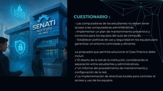 CUESTIONARIO :
- Las computadoras de los estudiantes no deben tener
acceso a las computadoras administrativas.
- Implementar un plan de mantenimiento preventivo y
correctivo para los equipos del aula de cómputo.
- Establecer políticas de uso y seguridad en los equipos para
garantizar un entorno controlado y eficiente.
La propuesta que permita solucionar el Caso Práctico debe
incluir:
✓ El diseño de la red de la institución, considerando la
separación entre estudiantes y administrativos.
✓ Un informe del procedimiento de mantenimiento y
configuración de la red.
✓ La implementación de directivas locales para controlar el
acceso y uso de los equipos.
 