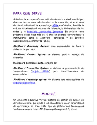 PARA QUE SIRVE
Actualmente esta plataforma está siendo usada a nivel mundial por
diversas instituciones relacionadas con la educación, tal es el caso
del Servicio Nacional de Aprendizaje SENA en Colombia. También la
utilizan la Universidad Nacional de Colombia, la Universidad de los
andes y la Pontificia Universidad Javeriana. En México tiene
presencia desde hace más de 10 años en diversas universidades e
instituciones como el Instituto Tecnológico y de Estudios
Superiores de Monterrey (ITESM).

Blackboard Community System: para comunidades en línea y
sistemas de portales.

Blackboard Content System: un sistema para el manejo de
contenido

Blackboard Commerce Suite, consiste de:

Blackboard Transaction System: un sistema de procesamiento de
transacciones  (tarjeta  débito)  para    identificaciones de
universidades

Blackboard Community System: Un sistema para transacciones de
comercio electrónico.




                           MOODLE
Un Ambiente Educativo Virtual, sistema de gestión de cursos, de
distribución libre, que ayuda a los educadores a crear comunidades
de aprendizaje en línea. Este tipo de plataformas tecnológicas
también se conoce como LMS (Learning Management System).
 
