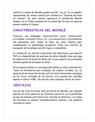 cambiar el idioma de Moodle puedes escribir “es_es” (si es español,
dependiendo del idioma cambia) (sin comillas) en “Idiomas del menú
de idiomas”. De esta manera aparecerá la plataforma Moodle
siempre en el idioma escogido sin la posibilidad de que los usuarios
puedan cambiar el idioma.

CARACTERISTICAS DEL MOODLE
Promueve una pedagogía constructivista social (colaboración,
actividades, reflexión crítica, etc.). Su arquitectura y herramientas
son apropiadas para clases en línea, así como también para
complementar el aprendizaje presencial. Tiene una interfaz de
navegador de tecnología sencilla, ligera, y compatible.

La instalación es sencilla requiriendo una plataforma que soporte
PHP y la disponibilidad de una base de datos. Moodle tiene una capa
de abstracción de bases de datos por lo que soporta los principales
sistemas gestores de bases de datos.

Se ha puesto énfasis en una seguridad sólida en toda la plataforma.
Todos los formularios son revisados, las cookies cifradas, etc. La
mayoría de las áreas de introducción de texto (materiales, mensajes
de los foros, entradas de los diarios, etc.) pueden ser editadas
usando el editor HTML, tan sencillo como cualquier editor de texto.

VENTAJAS
Una de las características más atractivas de Moodle, que también
aparece en otros gestores de contenido educativo, es la posibilidad
de que los alumnos participen en la creación de glosarios, y en todas
las lecciones se generan automáticamente enlaces a las palabras
incluidas en estos.
 