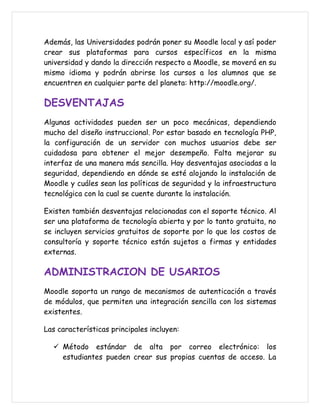 Además, las Universidades podrán poner su Moodle local y así poder
crear sus plataformas para cursos específicos en la misma
universidad y dando la dirección respecto a Moodle, se moverá en su
mismo idioma y podrán abrirse los cursos a los alumnos que se
encuentren en cualquier parte del planeta: http://moodle.org/.

DESVENTAJAS
Algunas actividades pueden ser un poco mecánicas, dependiendo
mucho del diseño instruccional. Por estar basado en tecnología PHP,
la configuración de un servidor con muchos usuarios debe ser
cuidadosa para obtener el mejor desempeño. Falta mejorar su
interfaz de una manera más sencilla. Hay desventajas asociadas a la
seguridad, dependiendo en dónde se esté alojando la instalación de
Moodle y cuáles sean las políticas de seguridad y la infraestructura
tecnológica con la cual se cuente durante la instalación.

Existen también desventajas relacionadas con el soporte técnico. Al
ser una plataforma de tecnología abierta y por lo tanto gratuita, no
se incluyen servicios gratuitos de soporte por lo que los costos de
consultoría y soporte técnico están sujetos a firmas y entidades
externas.

ADMINISTRACION DE USARIOS
Moodle soporta un rango de mecanismos de autenticación a través
de módulos, que permiten una integración sencilla con los sistemas
existentes.

Las características principales incluyen:

   Método estándar de alta por correo electrónico: los
    estudiantes pueden crear sus propias cuentas de acceso. La
 