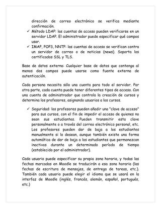 dirección de correo electrónico se verifica mediante
    confirmación.
   Método LDAP: las cuentas de acceso pueden verificarse en un
    servidor LDAP. El administrador puede especificar qué campos
    usar.
   IMAP, POP3, NNTP: las cuentas de acceso se verifican contra
    un servidor de correo o de noticias (news). Soporta los
    certificados SSL y TLS.

Base de datos externa: Cualquier base de datos que contenga al
menos dos campos puede usarse como fuente externa de
autenticación.

Cada persona necesita sólo una cuenta para todo el servidor. Por
otra parte, cada cuenta puede tener diferentes tipos de acceso. Con
una cuenta de administrador que controla la creación de cursos y
determina los profesores, asignando usuarios a los cursos.

   Seguridad: los profesores pueden añadir una "clave de acceso"
    para sus cursos, con el fin de impedir el acceso de quienes no
    sean sus estudiantes. Pueden transmitir esta clave
    personalmente o a través del correo electrónico personal, etc.
    Los profesores pueden dar de baja a los estudiantes
    manualmente si lo desean, aunque también existe una forma
    automática de dar de baja a los estudiantes que permanezcan
    inactivos durante un determinado período de tiempo
    (establecido por el administrador).

Cada usuario puede especificar su propia zona horaria, y todas las
fechas marcadas en Moodle se traducirán a esa zona horaria (las
fechas de escritura de mensajes, de entrega de tareas, etc.).
También cada usuario puede elegir el idioma que se usará en la
interfaz de Moodle (inglés, francés, alemán, español, portugués,
etc.)
 