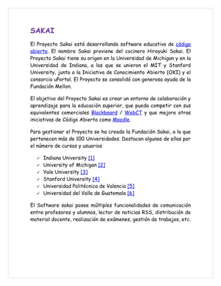 SAKAI
El Proyecto Sakai está desarrollando software educativo de código
abierto. El nombre Sakai proviene del cocinero Hiroyuki Sakai. El
Proyecto Sakai tiene su origen en la Universidad de Michigan y en la
Universidad de Indiana, a las que se unieron el MIT y Stanford
University, junto a la Iniciativa de Conocimiento Abierto (OKI) y el
consorcio uPortal. El Proyecto se consolidó con generosa ayuda de la
Fundación Mellon.

El objetivo del Proyecto Sakai es crear un entorno de colaboración y
aprendizaje para la educación superior, que pueda competir con sus
equivalentes comerciales Blackboard / WebCT y que mejore otras
iniciativas de Código Abierto como Moodle.

Para gestionar el Proyecto se ha creado la Fundación Sakai, a la que
pertenecen más de 100 Universidades. Destacan algunas de ellas por
el número de cursos y usuarios

     Indiana University [1]
     University of Michigan [2]
     Yale University [3]
     Stanford University [4]
     Universidad Politécnica de Valencia [5]
     Universidad del Valle de Guatemala [6]

El Software sakai posee múltiples funcionalidades de comunicación
entre profesores y alumnos, lector de noticias RSS, distribución de
material docente, realización de exámenes, gestión de trabajos, etc.
 