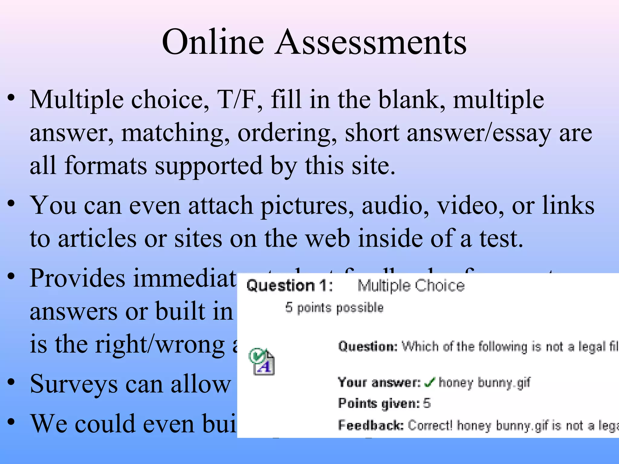 Online Assessments
• Multiple choice, T/F, fill in the blank, multiple
answer, matching, ordering, short answer/essay are
all formats supported by this site.
• You can even attach pictures, audio, video, or links
to articles or sites on the web inside of a test.
• Provides immediate student feedback of correct
answers or built in responses that can teach why that
is the right/wrong answer.
• Surveys can allow for online polling or evaluations.
• We could even build question pools for all to share.
 