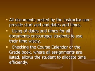 All documents posted by the instructor can provide start and end dates and times. Using of dates and times for all documents encourages students to use their time wisely. Checking the Course Calendar or the Grade book, where all assignments are listed, allows the student to allocate time efficiently. 