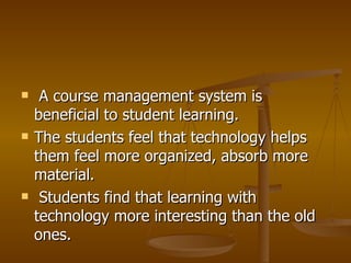 A course management system is beneficial to student learning.  The students feel that technology helps them feel more organized, absorb more material. Students find that learning with technology more interesting than the old ones.  