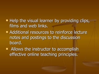 Help the visual learner by providing clips, films and web links. Additional resources to reinforce lecture notes and postings to the discussion board. Allows the instructor to accomplish effective online teaching principles. 