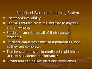 Benefits of Blackboard Learning System Increased availability:  Can be accessed from the internet at anytime and anywhere. Students can retrieve all of their course materials. Students can submit their assignments as soon as they are complete. Teachers can provide immediate insight into a student’s academic performance.  Professors can deliver alert and instructions 