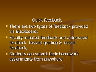 Quick feedback.    There are two types of feedback provided via Blackboard: Faculty-initiated feedback and automated feedback. Instant grading & instant feedback, Students can submit their homework assignments from anywhere 