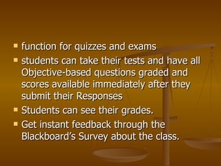 function for quizzes and exams students can take their tests and have all Objective-based questions graded and scores available immediately after they submit their Responses Students can see their grades.  Get instant feedback through the Blackboard’s Survey about the class. 