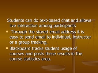 Students can do text-based chat and allows live interaction among participants Through the stored email address it is easy to send email to individual, instructor or a group tracking.  Blackboard tracks student usage of courses and posts these results in the course statistics area. 