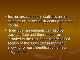 Instructors can obtain statistics on all students or individual students within the course. Individual assignments can also be tracked. Date and time stamps are included in the Last Submitted/Modified section of the submitted assignment, allowing for easy identification of late assignments.  