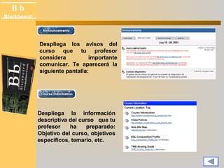 B b 
Black board 
Blackboard 
Despliega los avisos del 
curso que tu profesor 
considera importante 
comunicar. Te aparecerá la 
siguiente pantalla: 
Despliega la información 
descriptiva del curso que tu 
profesor ha preparado: 
Objetivo del curso, objetivos 
específicos, temario, etc. 
 