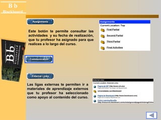 B b 
Black board 
Blackboard 
Este botón te permite consultar las 
actividades y su fecha de realización, 
que tu profesor ha asignado para que 
realices a lo largo del curso. 
Las ligas externas te permiten ir a 
materiales de aprendizaje externos 
que tu profesor ha seleccionado 
como apoyo al contenido del curso. 
 