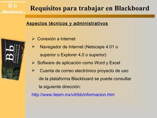 B b 
Black board 
Blackboard Requisitos para trabajar en Blackboard 
Aspectos técnicos y administrativos 
Conexión a Internet 
 Navegador de Internet (Netscape 4.01 o 
superior o Explorer 4.0 o superior) 
Software de aplicación como Word y Excel 
 Cuenta de correo electrónico proyecto de uso 
de la plataforma Blackboard se puede consultar 
la siguiente dirección: 
http://www.itesm.mx/vit/bb/informacion.htm 
 