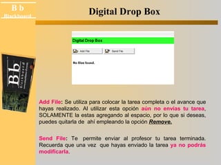 B b 
Blackboard Digital Drop Box 
Add File: Se utiliza para colocar la tarea completa o el avance que 
hayas realizado. Al utilizar esta opción aún no envías tu tarea, 
SOLAMENTE la estas agregando al espacio, por lo que si deseas, 
puedes quitarla de ahí empleando la opción Remove. 
Send File: Te permite enviar al profesor tu tarea terminada. 
Recuerda que una vez que hayas enviado la tarea ya no podrás 
modificarla. 
 