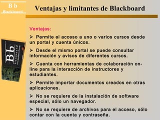 B b 
Blackboard 
Ventajas y limitantes de Blackboard 
Ventajas: 
Permite el acceso a uno o varios cursos desde 
un portal y cuenta únicos. 
Desde el mismo portal se puede consultar 
información y avisos de diferentes cursos. 
Cuenta con herramientas de colaboración on-line 
para la interacción de instructores y 
estudiantes. 
Permite importar documentos creados en otras 
aplicaciones. 
No se requiere de la instalación de software 
especial, sólo un navegador. 
No se requiere de archivos para el acceso, sólo 
contar con la cuenta y contraseña. 
 