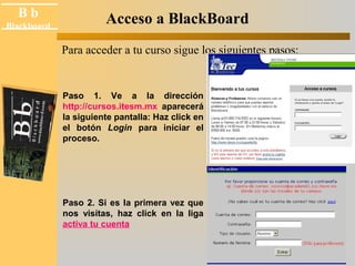 B b 
Black board 
Blackboard Acceso a BlackBoard 
Para acceder a tu curso sigue los siguientes pasos: 
Paso 1. Ve a la dirección 
http://cursos.itesm.mx aparecerá 
la siguiente pantalla: Haz click en 
el botón Login para iniciar el 
proceso. 
Paso 2. Si es la primera vez que 
nos visitas, haz click en la liga 
activa tu cuenta 
 