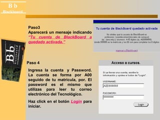 B b 
Black board 
Blackboard 
Paso3 
Aparecerá un mensaje indicando 
“Tu cuenta de BlackBoard a 
quedado activada.” 
Paso 4 
Ingresa la cuenta y Password. 
La cuenta se forma por A00 
seguido de tu matrícula, por. El 
password es el mismo que 
utilizas para leer tu correo 
electrónico del Tecnológico. 
Haz click en el botón Login para 
iniciar. 
 
