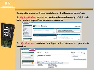 B b 
Black board 
Blackboard 
Enseguida aparecerá una pantalla con 2 diferentes pestañas: 
1.- My institution, esta área contiene herramientas y módulos de 
información específica para cada usuario. 
Clements 
2.- My Courses contiene las ligas a los cursos en que estás 
inscrito. 
 