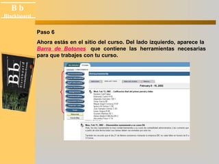 B b 
Black board 
Blackboard 
Paso 6 
Ahora estás en el sitio del curso. Del lado izquierdo, aparece la 
Barra de Botones que contiene las herramientas necesarias 
para que trabajes con tu curso. 
 