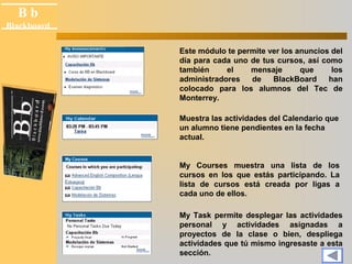 B b 
Black board 
Blackboard 
Este módulo te permite ver los anuncios del 
día para cada uno de tus cursos, así como 
también el mensaje que los 
administradores de BlackBoard han 
colocado para los alumnos del Tec de 
Monterrey. 
Muestra las actividades del Calendario que 
un alumno tiene pendientes en la fecha 
actual. 
My Courses muestra una lista de los 
cursos en los que estás participando. La 
lista de cursos está creada por ligas a 
cada uno de ellos. 
My Task permite desplegar las actividades 
personal y actividades asignadas a 
proyectos de la clase o bien, despliega 
actividades que tú mismo ingresaste a esta 
sección. 
 
