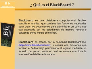 B b 
Black board 
Blackboard ¿ Qué es el BlackBoard ? 
Blackboard es una plataforma computacional flexible, 
sencilla e intuitiva, que contiene las funciones necesarias 
para crear los documentos para administrar un curso que 
sea accesado por los estudiantes de manera remota y 
utilizando como medio el Internet. 
Blackboard es creado por la compañía Blackboard Inc. 
(http://www.blackboard.com) y cuenta con funciones que 
facilitan el “e-learning” permitiendo el ingreso mediante un 
formato de portal desde el cual se cuenta con toda la 
información detallada de cursos. 
 
