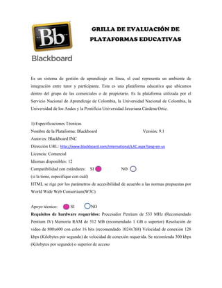 GRILLA DE EVALUACIÓN DE
PLATAFORMAS EDUCATIVAS
Es un sistema de gestión de aprendizaje en línea, el cual representa un ambiente de
integración entre tutor y participante. Esta es una plataforma educativa que ubicamos
dentro del grupo de las comerciales o de propietario. Es la plataforma utilizada por el
Servicio Nacional de Aprendizaje de Colombia, la Universidad Nacional de Colombia, la
Universidad de los Andes y la Pontificia Universidad Javeriana Cárdena Ortiz.
1) Especificaciones Técnicas
Nombre de la Plataforma: Blackboard Versión: 9.1
Autor/es: Blackboard INC
Dirección URL: http://www.blackboard.com/International/LAC.aspx?lang=en-us
Licencia: Comercial
Idiomas disponibles: 12
Compatibilidad con estándares: SI NO
(si la tiene, especifique con cuál)
HTML se rige por los parámetros de accesibilidad de acuerdo a las normas propuestas por
World Wide Web Consortium(W3C)
Apoyo técnico: SI NO
Requisitos de hardware requeridos: Procesador Pentium de 533 MHz (Recomendado
Pentium IV) Memoria RAM de 512 MB (recomendado 1 GB o superior) Resolución de
video de 800x600 con color 16 bits (recomendado 1024x768) Velocidad de conexión 128
kbps (Kilobytes por segundo) de velocidad de conexión requerida. Se recomienda 300 kbps
(Kilobytes por segundo) o superior de acceso
 
