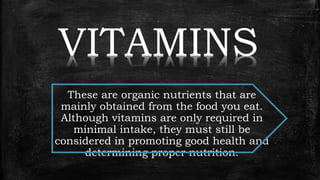 VITAMINS
These are organic nutrients that are
mainly obtained from the food you eat.
Although vitamins are only required in
minimal intake, they must still be
considered in promoting good health and
determining proper nutrition.
 