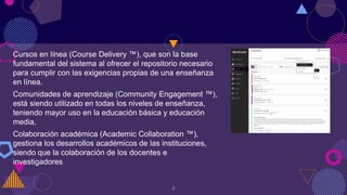 Cursos en línea (Course Delivery ™), que son la base
fundamental del sistema al ofrecer el repositorio necesario
para cumplir con las exigencias propias de una enseñanza
en línea.
Comunidades de aprendizaje (Community Engagement ™),
está siendo utilizado en todas los niveles de enseñanza,
teniendo mayor uso en la educación básica y educación
media,
Colaboración académica (Academic Collaboration ™),
gestiona los desarrollos académicos de las instituciones,
siendo que la colaboración de los docentes e
investigadores
4
 
