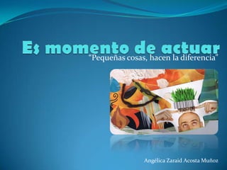 Es momento de actuar “Pequeñas cosas, hacen la diferencia” Angélica Zaraid Acosta Muñoz 