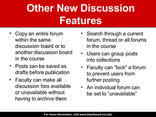 Other New Discussion Features Copy an entire forum within the same discussion board or to another discussion board in the course  Posts can be saved as drafts before publication  Faculty can make all discussion fora available or unavailable without having to archive them Search through a current forum, thread or all forums in the course Users can group posts into collections Faculty can "lock" a forum to prevent users from further posting An individual forum can be set to “unavailable” 