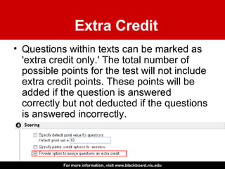 Extra Credit Questions within texts can be marked as 'extra credit only.' The total number of possible points for the test will not include extra credit points. These points will be added if the question is answered correctly but not deducted if the questions is answered incorrectly.  