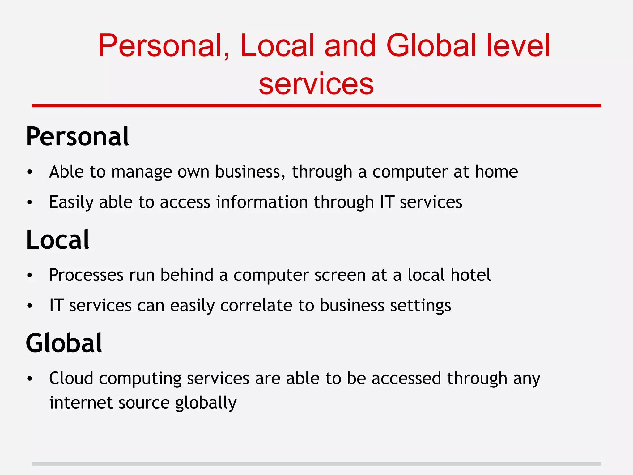 Personal
• Able to manage own business, through a computer at home
• Easily able to access information through IT services
Local
• Processes run behind a computer screen at a local hotel
• IT services can easily correlate to business settings
Global
• Cloud computing services are able to be accessed through any
internet source globally
Personal, Local and Global level
services
 