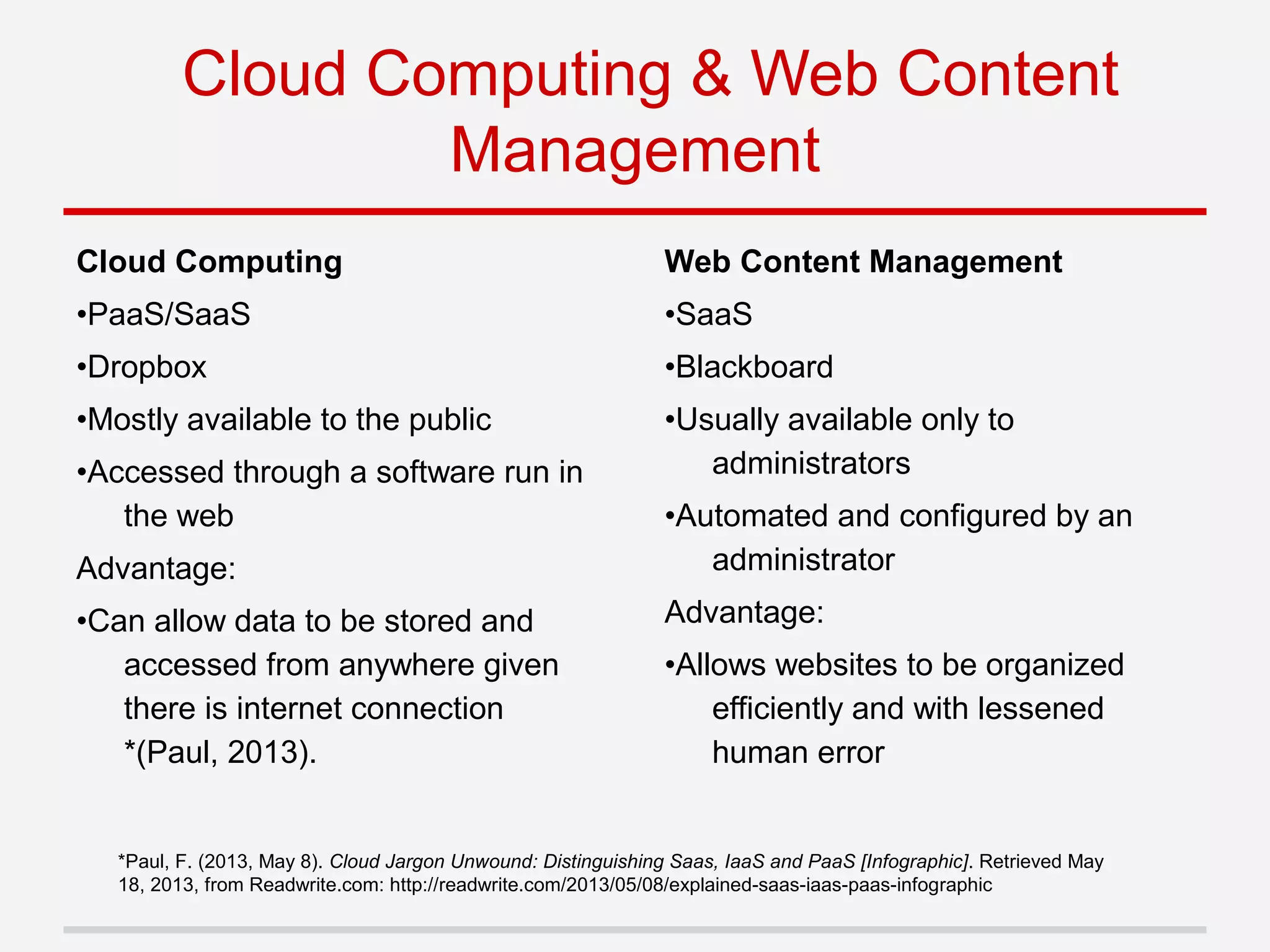 Cloud Computing
•PaaS/SaaS
•Dropbox
•Mostly available to the public
•Accessed through a software run in
the web
Advantage:
•Can allow data to be stored and
accessed from anywhere given
there is internet connection
*(Paul, 2013).
Cloud Computing & Web Content
Management
Web Content Management
•SaaS
•Blackboard
•Usually available only to
administrators
•Automated and configured by an
administrator
Advantage:
•Allows websites to be organized
efficiently and with lessened
human error
*Paul, F. (2013, May 8). Cloud Jargon Unwound: Distinguishing Saas, IaaS and PaaS [Infographic]. Retrieved May
18, 2013, from Readwrite.com: http://readwrite.com/2013/05/08/explained-saas-iaas-paas-infographic
 