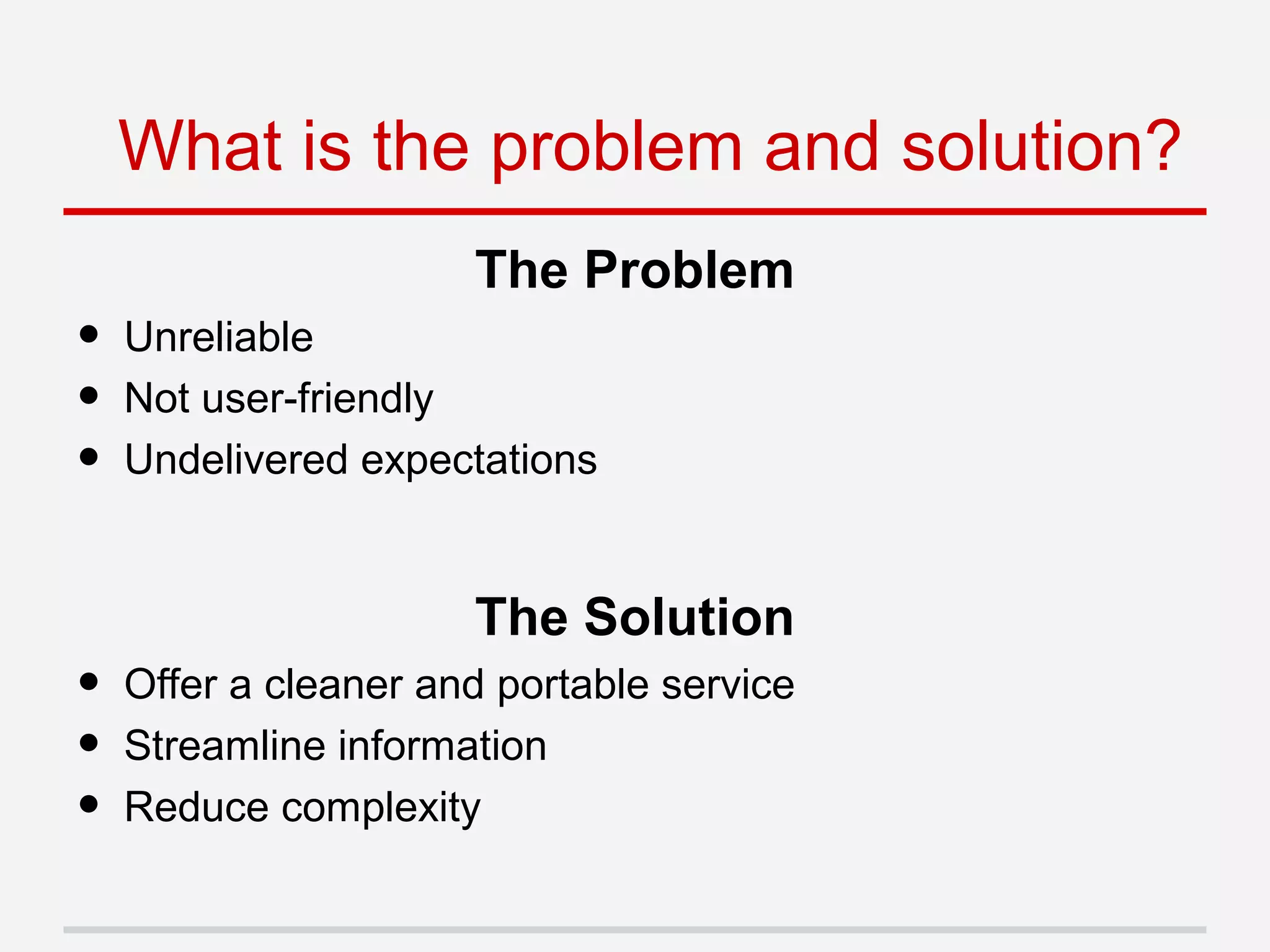The Problem
• Unreliable
• Not user-friendly
• Undelivered expectations
The Solution
• Offer a cleaner and portable service
• Streamline information
• Reduce complexity
What is the problem and solution?
 