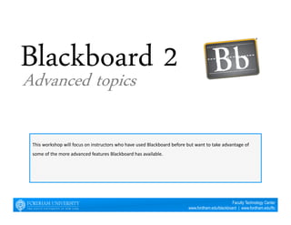 This workshop will focus on instructors who have used Blackboard before but want to take advantage of 
some of the more advanced features Blackboard has available. 
Faculty Technology Center 
www.fordham.edu/blackboard | www.fordham.edu/ftc 
Advanced topics 
 