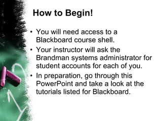How to Begin! You will need access to a Blackboard course shell. Your instructor will ask the Brandman systems administrator for student accounts for each of you. In preparation, go through this PowerPoint and take a look at the tutorials listed for Blackboard. 