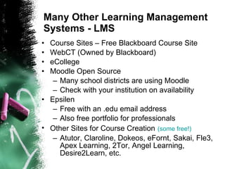 Many Other Learning Management Systems - LMS Course Sites – Free Blackboard Course Site WebCT (Owned by Blackboard) eCollege Moodle Open Source Many school districts are using Moodle Check with your institution on availability Epsilen Free with an .edu email address Also free portfolio for professionals Other Sites for Course Creation   (some free!) Atutor, Claroline, Dokeos, eFornt, Sakai, Fle3, Apex Learning, 2Tor, Angel Learning, Desire2Learn, etc.  