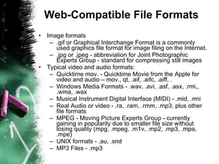 Web-Compatible File Formats Image formats .gif or Graphical Interchange Format is a commonly used graphics file format for image filing on the Internet.  .jpg or .jpeg - abbreviation for Joint Photographic Experts Group - standard for compressing still images  Typical video and audio formats: Quicktime mov. - Quicktime Movie from the Apple for video and audio – mov., qt, .aif, .aifc, .aiff, .  Windows Media Formats - .wav, .avi, .asf, .asx, .rmi,, .wma, .wax  Musical Instrument Digital Interface (MIDI) - .mid, .rmi  Real Audio or video - .ra, .ram, .rmm, .mp3, plus other file formats  MPEG - Moving Picture Experts Group - currently gaining in popularity due to smaller file size without losing quality (mpg, .mpeg, .m1v, .mp2, .mp3, .mpa, .mpe)  UNIX formats - .au, .snd  MP3 Files - .mp3 