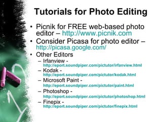 Tutorials for Photo Editing Picnik for FREE web-based photo editor –  http://www.picnik.com   Consider Picasa for photo editor –  http://picasa.google.com/   Other Editors Irfanview -  http://eport.soundpiper.com/pictutor/irfanview.html   Kodak -  http://eport.soundpiper.com/pictutor/kodak.html Microsoft Paint -  http://eport.soundpiper.com/pictutor/paint.html   Photoshop -  http://eport.soundpiper.com/pictutor/photoshop.html   Finepix -  http://eport.soundpiper.com/pictutor/finepix.html 
